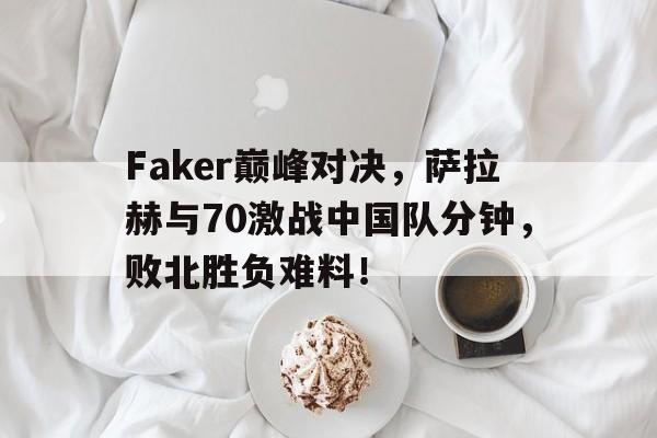 亚博-包含Faker巅峰对决，萨拉赫与70激战中国队分钟，败北胜负难料！的词条